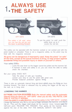 Page 21ALWAYS USE.THE SAFETY
OFF SAFE
The safety IS “off safe” when
youcan see the red dot andtON SAFE
To put the pistol “on safe” push the
safety lever up so it
covers the red dot.
The safety can be operated with the hammer cocked or not cocked and with the
pistol loaded or unloaded. There is not a magazine safety, so the pistol may be
fired with the magazine removed.
All guns can be dangerous if improperly used. Keep the pistol “on safe”
all the time, except at the actual moment of firing, to help protect...