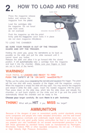 Page 32.HOW TO LOAD AND FIRE
SLIDE STOP
Press the magazine release
button and remove the
magazine from the prstol.
Load the cartridges into
the magazine. Do not force!
(see front cover,
do not overload)
Push the magazine up Into the
firmly until the magazrne catch
(do not slam magazine into pla
TO LOAD THE CHAMBERMAGAZINE RELEASE
pistol
locks it in place
ce).
BE SURE YOUR FINGER IS OUT OF THE TRIGGER
GUARD AND OFF THE TRIGGER.
Holding the pistol grip, grasp the serratrons as far back as
possible on the slide...