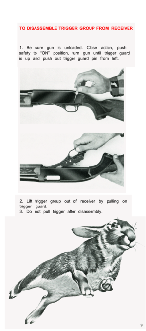 Page 11TO  DISASSEMBLE  TRIGGER  GROUP  FROM  RECEIVER 
1.  Be  sure  gun  is  unloaded.  Close  action,  push 
safety  to  “ON”  position,  turn  gun  until  trigger  guard  is  up  and  push  out  trigger  guard  pin  from  left. 
2.  Lift  trigger  group  out  of  receiver  by  pulling  on 
trigger  guard. 
3.  Do  not  pull  trigger  after  disassembly.  
