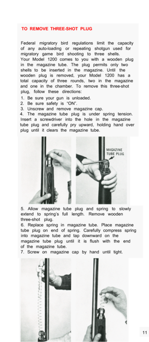 Page 4TO  REMOVE  THREE-SHOT  PLUG 
Federal  migratory  bird  regulations  limit  the  capacity 
of  any  auto
-loading  or  repeating  shotgun  used  for 
migratory  game  bird  shooting  to  three  shells. 
Your  Model  1200  comes  to  you  with  a  wooden  plug 
in  the  magazine  tube.  The  plug  permits  only  two 
shells  to  be  inserted  in  the  magazine.  Until  the 
wooden  plug  is  removed,  your  Model  1200  has  a 
total  capacity  of  three  rounds,  two  in  the  magazine 
and  one  in  the...