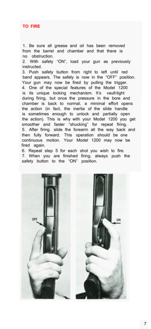 Page 9TO  FIRE 1.  Be  sure  all  grease  and  oil  has  been  removed 
from  the  barrel  and  chamber  and  that  there  is  no  obstruction. 
2.  With  safety  “ON”,  load  your  gun  as  previously 
instructed. 
3.  Push  safety  button  from  right  to  left  until  red  band  appears.  The  safety  is  now  in  the  “OFF”  position. 
Your  gun  may  now  be  fired  by  pulling  the  trigger. 
4.  One  of  the  special  features  of  the  Model  1200 
is  its  unique  locking  mechanism.  It’s  vault...