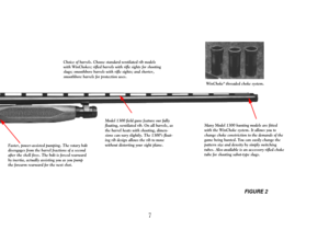Page 9FIGURE 2
7
Choice of barrels. Choose standard ventilated rib models
with WinChokes; rifled barrels with rifle sights for shooting
slugs; smoothbore barrels with rifle sights; and shorter,
smoothbore barrels for protection uses.
Many Model 1300 hunting models are fitted
with the WinChoke system. It allows you to
change choke constriction to the demands of the
game being hunted. You can easily change the
pattern size and density by simply switching
tubes. Also available is an accessory rifled choke
tube...