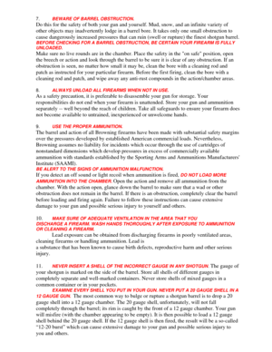 Page 16
7.  BEWARE OF BARREL OBSTRUCTION. 
Do this for the safety of both your gun and yourself. Mud, snow, and an \
infinite variety of 
other objects may inadvertently lodge in a barrel bore. It takes only one small obstruction to 
cause dangerously increased pressures that can ruin (swell or rupture)\
 the finest shotgun barrel.
 
BEFORE CHECKING FOR A BARREL OBSTRUCTION,  BE CERTAIN YOUR FIREARM IS FULLY 
UNLOADED.
 
Make sure no live rounds are in the chamber. Place the safety in the on safe position, open...