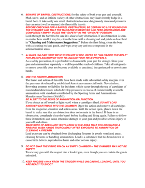 Page 31
6. BEWARE OF BARREL OBSTRUCTIONS, for the safety of both your gun and yourself. 
Mud, snow, and an infinite variety of othe r obstructions may inadvertently lodge in a 
barrel bore. It takes only one small obstructi on to cause dangerously increased pressures 
that can ruin (swell or rupture) the finest rifle barrels. 
BEFORE CHECKING FOR A BARREL OBSTRUCTION, BE CERTAIN NO LIVE ROUND IS IN 
THE CHAMBER AND THAT THE MAGAZINE IS REMOVED AND FEED MECHANISMS ARE 
COMPLETELY EMPTY. PLACE THE SAF ETY IN THE...