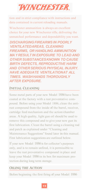 Page 14tion and in  strict compliance  with instructions  and 
data contained  in current  reloading  manuals. 
Winchester  ammunition  is always  an excellent 
choice  for your  new Winchester  rifle, delivering  the 
unmatched  performance  and dependability  you want. 
DISCHARGING FIREARMS IN POORLY 
VENTILATED  AREAS, CLEANING 
FIREARMS, 
OR HANDLING  AMMUNITION 
MA 
Y RESULT  IN EXPOSURE  TO L EAD AND 
OTHER SUBSTANCES  KNOWN TO CAUSE 
BIRTH DEFECTS, REPRODUCTIVE HARM 
AND OTHER SERIOUS  PHYSICAL INJURY....