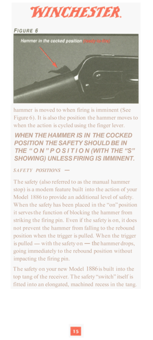 Page 17hammer is moved  to when  firing is imminent (See 
Figure  6). It is also  the position  the hammer  moves to 
when  the action  is cycled  using the finger lever. 
WHEN  THE HAMMER IS IN THE  COCKED 
POSITION  THE SAFETY SHOULD  BE IN 
THE 
“ON”POSITION (WITH THE “S” 
SHOWING) UNLESS FIRING 
IS IMMINENT. 
SAFETY POSITIONS - 
The  safety  (also referred  to as the  manual hammer 
stop)  is a modem  feature built  into the action  of your 
Model  1886  to provide  an additional  level of safety. 
When...
