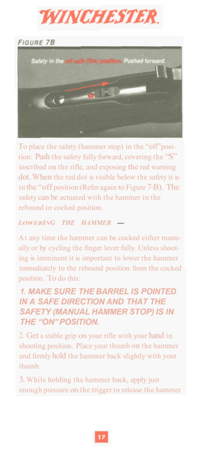 Page 19To place the safety  (hammer stop) in  the “off” posi- 
tion: Push the safety fully forward,  covering the “S” 
inscribed on the rifle,  and exposing the red warning 
dot. When the red dot  is visible below  the safety  it is 
in 
the “off position  (Refer again to Figure 7-B). The 
safety can be actuated  with the hammer  in the 
rebound  or cocked position. 
LOWERING THE HAMMER — 
At  any  time  the hammer  can be cocked  either manu- 
ally or by  cycling  the finger lever fully.  Unless shoot- 
ing is...