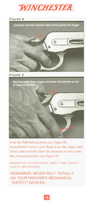 Page 20from the full-cock position (see Figure 8). 
Immediately remove your finger  from the trigger and 
slowly and carefully  allow the hammer to lower into 
the rebound  position (see  Figure 9). 
IMPORTANT  INFORMATION  ABOUT  THIS  RIFLES 
SAFETY  MECHANISMS 
— 
REMEMBER,  NEVER RELY TOTALLY 
ON  YOUR  FIREARMS  MECHANICAL 
SAFETY DEVICES.  