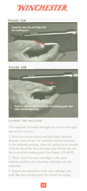 Page 25LOADING THE MAGAZINE — 
The magazine is loaded  through  the port  on the  right 
side 
of the  receiver. 
1. With  the action  closed and the safety  (manual 
hammer stop)  in the  “on” position  and the hammer 
in  the  rebound  position,  press the spring  cover inward 
with  the tip 
of the first  cartridge  until all but  the rim 
has  entered  the loading  port (See  Figure 
12A & B). 
2. Then, insert the next  cartridge  in the  same 
manner,  pushing the preceding  cartridge into the 
magazine....
