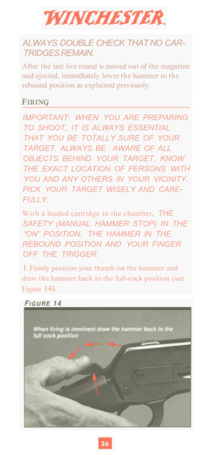 Page 28ALWAYS DOUBLE CHECK THAT  NO CAR- 
TRIDGES  REMAIN. 
After the last live  round is moved  out of the  magazine 
and  ejected,  immediately  lower  the hammer  to the 
rebound  position as explained  previously. 
IMPORTANT:  WHEN  YOU  ARE  PREPARING 
TO  SHOOT,  IT  IS  ALWAYS  ESSENTIAL 
THAT  YOU  BE  TOTALLY  SURE  OF  YOUR 
TARGET.  ALWAYS  BE  AWARE  OF  ALL 
OBJECTS  BEHIND  YOUR  TARGET.  KNOW 
THE  EXACT  LOCATION  OF  PERSONS  WITH  YOU  AND  ANY  OTHERS  IN  YOUR  VICINITY. 
FULLY. 
With  a...