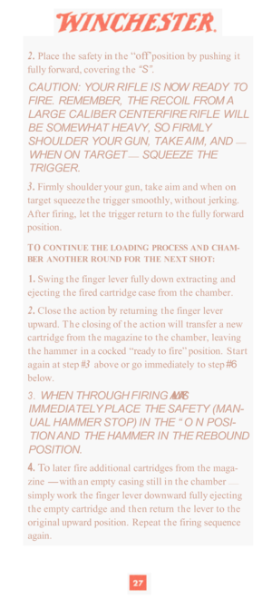 Page 292. Place the safety in the “off’ position  by pushing  it 
fully forward,  covering the 
“S”. 
CAUTION:  YOUR RIFLE  IS NOW  READY  TO 
FIRE.  REMEMBER,  THE  RECOIL FROM A 
LARGE  CALIBER  CENTERFIRE  RIFLE WILL 
BE  SOMEWHAT  HEAVY, 
SO FIRMLY 
SHOULDER  YOUR GUN, TAKE  AIM, AND 
— 
WHEN ON  TARGET — SQUEEZE  THE 
TRIGGER. 
3. Firmly  shoulder  your gun, take aim and when on 
target  squeeze  the trigger  smoothly, without  jerking. 
After  firing,  let the  trigger  return to the  fully forward...