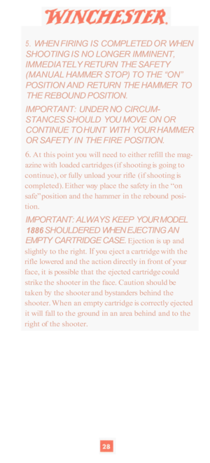 Page 305. WHEN FIRING  IS COMPLETED OR WHEN 
SHOOTING  IS NO  LONGER  IMMINENT, 
IMMEDIATELY  RETURN  THE SAFETY 
(MANUAL  HAMMER STOP) TO THE  “ON” 
POSITION AND  RETURN  THE HAMMER  TO 
THE  REBOUND  POSITION. 
IMPORTANT:  UNDER NO CIRCUM
- 
STANCES  SHOULD YOU MOVE  ON OR 
CONTINUE  TO HUNT  WITH  YOUR HAMMER 
OR SAFETY  IN THE FIRE  POSITION. 
6. At this point  you will  need  to either  refill the mag- 
azine  with loaded  cartridges  (if shooting  is going  to 
continue),  or fully  unload  your  rifle...