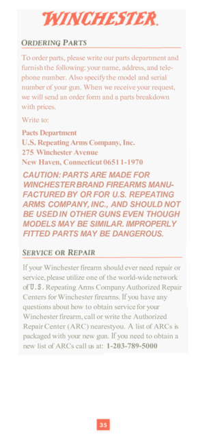 Page 37To order parts, please write our parts  department and 
furnish  the following:  your name,  address,  and tele- 
phone  number. Also  specify the model  and serial 
number  of your  gun. When  we receive  your request, 
we  will  send  an order  form and a  parts breakdown 
with  prices. 
Write  to: 
Pacts Department 
U.S. Repeating  Arms Company,  Inc. 
275  Winchester  Avenue 
New  Haven, Connecticut  0651 1
-1970 
CAUTION: PARTS ARE  MADE  FOR 
WINCHESTER  BRAND FIREARMS  MANU
- 
FACTURED  BY OR FOR...
