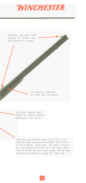 Page 9Traditional  open  sights.  Easily 
adjustable  for  elevation  and 
drift  adjustable  for  windage 
Cut  checkering  embellishes 
the  walnut  stock  and  forearm. 
The  tubular  magazine  loads 
through  the  right
-side  mounted 
loading  port  in  the  receiver. 
The  design  was  an  instant  success  due,  in  part,  to  its 
ability  to  handle  more  powerful  cartridges  like  45
-70  up 
to  50-110  Express,  among  others.  The  design  of  the  her 
and  Link  mechanisms  are  both  clever...