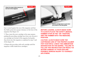 Page 17base is seated against the rear of the magazine and that
the bullet points have proper clearance at the front of the
magazine (See Figure 12).
5. Then, insert the next cartridge in the same manner,
pushing the preceding cartridge base down onto the previ-
ous cartridge just forward of the magazine feed guides,
then down into the magazine as explained in steps 3 and
4 (See figure 13). 
6. Repeat this procedure with each cartridge until the
magazine is fully loaded (four cartridges).
BEFORE LOADING, ALWAYS...