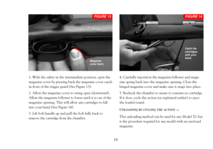 Page 181. With the safety in the intermediate position, open the
magazine cover by pressing back the magazine cover catch
in front of the trigger guard (See Figure 13).
2. Allow the magazine cover to swing open (downward).
Allow the magazine follower to lower until it is out of the
magazine opening. This will allow any cartridges to fall
into your hand (See Figure 14).
3. Lift bolt handle up and pull the bolt fully back to
remove the cartridge from the chamber.4. Carefully reposition the magazine follower and...