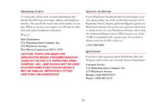 Page 28ORDERINGPARTS
To order parts, please write our parts department and 
furnish the following: your name, address, and telephone
number. Also specify the model and serial number of your
gun. When we receive your request, we will send an order
form and a parts breakdown with prices.
Write to:
Parts Department
U.S. Repeating Arms Company, Inc.
275 Winchester Avenue
New Haven, Connecticut 06511-1970
CAUTION: PARTS ARE MADE FOR
WINCHESTER BRAND FIREARMS MANUFAC-
TURED BY OR FOR U.S. REPEATING ARMS
COMPANY,...