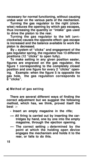 Page 17necessary for normal functioning, without causingundue wear on the various parts of the mechanism.Turning the gas regulator to the right (clock-
wise) reduces the opening by which gas escapes,
thus increasing the quantity or “intake” gas used
to drive the piston to the rear.
Turning the gas regulator to the left (anti-
clockwise) causes the opposite effect: gas escape
is increased and the balance available to work the
piston is decreased.By a system of “clicks” and engagement of the
gas regulator spring,...