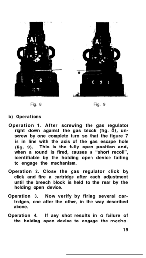 Page 18Fig. 8Fig. 9b) OperationsOperation 1. After
right down againstscrewing the gas regulator
the gas block (fig. 
8), un-
screw by one complete turn so that the figure 7
is in line with the axis of the gas escape hole
(fig. 9).This is the fully open position and,
when a round is fired, causes a “short recoil”,
identifiable by the holding open device failing
to engage the mechanism.
Operation 2. Close the gas regulator click by
click and fire a cartridge after each adjustment
until the breech block is held to...