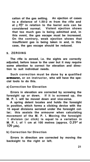 Page 209.cation of the gas setting.An ejection of casesto a distance of 1.50-2 m from the rifle and
at f 45” in relation to the barrel axis can be
considered normal.Violent ejection shows
that too much gas is being admitted and, in
this event, the gas escape must be increased.
On the contrary, weak ejection shows that
insufficient gas is being taken in and, in this
case, the gas escape should be reduced.
ZEROING
The rifle is zeroed, i.e. the sights are correctly
adjusted, before issue to the user but it may...