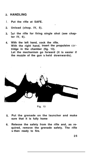 Page 242.I.2.
3.
4.HANDLING
Put the rifle at SAFE.
Unload (chop. IV, 5).
Set the rifle for firing single shot (see chap-
ter IV, 6).
With the left hand, cock the rifle.
With the right hand,insert the propulsive cor-
tridge in the chamber (fig. 13).
Let the mechanism go forward (it is easier if
the muzzle of the gun is held downwards).
5.
6.Fig. 13
Put the grenade on the launcher and make
sure that it is fully home
Releose the safety from the rifle and, as re-
quired, remove the grenade safety. The rifle
is then...