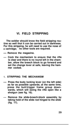 Page 28VI. FIELD STRIPPING
The soldier should know the field stripping rou-
tine so well thot it con be carried out in darkness.
For this stripping, he will need to use the nose ofa cartridge;no other tools are required.
- Remove the magazine.
-Cock the mechanism to ensure that the rifle
is clear and there is no round left in the cham-
ber, allow the breech block to go forward and
set the change lever at safe, leaving the ham-
mer cocked.
1.STRIPPING THE MECHANISM
-Press the body locking lever (on the left...