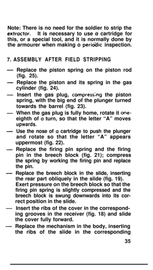 Page 34Note: There is no need for the soldier to strip theextractor.It is necessary to use a cartridge for
this, or a special tool, and it is normally done by
the armourer when making o 
perio?Jic inspection.
7. ASSEMBLY AFTER FIELD STRIPPING
-
-
-
-
-
-
-
-
-Replace the piston spring on the piston rod
(fig. 25).
Replace the piston and its spring in the gas
cylinder (fig. 24).
Insert the gas plug, 
compressng the piston
spring, with the big end of the plunger turned
towards the barrel (fig. 23).
When the gas...