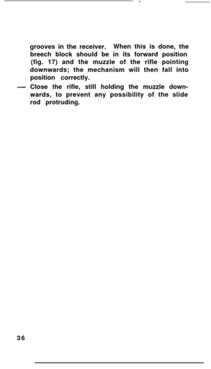 Page 35grooves in the receiver.When this is done, the
breech block should be in its forward position
(fig. 17) and the muzzle of the rifle pointing
downwards; the mechanism will then fall into
position correctly.-Close the rifle, still holding the muzzle down-
wards, to prevent any possibility of the slide
rod protruding.
36 