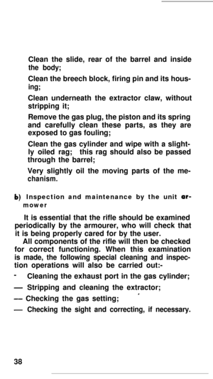 Page 37Clean the slide, rear of the barrel and insidethe body;Clean the breech block, firing pin and its hous-
ing;Clean underneath the extractor claw, without
stripping it;
Remove the gas plug, the piston and its spring
and carefully clean these parts, as they are
exposed to gas fouling;
Clean the gas cylinder and wipe with a slight-
ly oiled rag;this rag should also be passed
through the barrel;
Very slightly oil the moving parts of the me-
chanism.Inspection and maintenance by the unit ar-
mowerIt is...