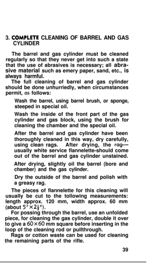 Page 383. COMPLETE CLEANING OF BARREL AND GAS
CYLINDERThe barrel and gas cylinder must be cleaned
regularly so that they never get into such a state
that the use of abrasives is necessary; all abra-
sive material such as emery paper, sand, etc., is
always harmful.The full cleaning of barrel and gas cylinder
should be done unhurriedly, when circumstances
permit, 
0s follows:
Wash the barrel, using barrel brush, or sponge,steeped in special oil.
Wash the inside of the front part of the gas
cylinder and gas block,...