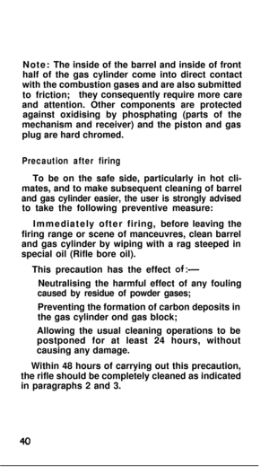 Page 39Note: The inside of the barrel and inside of front
half of the gas cylinder come into direct contact
with the combustion gases and are also submitted
to friction;they consequently require more care
and attention. Other components are protected
against oxidising by phosphating (parts of the
mechanism and receiver) and the piston and gas
plug are hard chromed.Precaution after firingTo be on the safe side, particularly in hot cli-
mates, and to make subsequent cleaning of barrel
and gas cylinder easier, the...