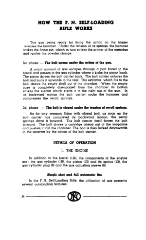 Page 22HOW THE P. N. SELF-LOADING 
RIFG WORKS 
The gun being ready for firing the action on the trigger 
releases the hammer. 
Under the tension of its springs, the hammer 
strikes the firing pin, which in turn strikes the primer of the cartridge 
and ignites the powder charge. 
1st. phase. - Tho bolt opoam uador the actton oi the gas. 
A small amount of gas escapes through a port bored in the 
bai rel and passes in the gas cylinder where it kicks the piston back. 
The piston drives the bolt carrier back. The...