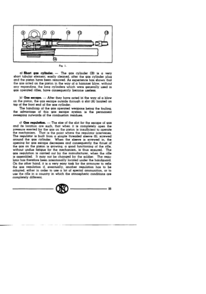 Page 23Fiq. I. 
a) Short gas cyhcler. - 
The 9as cylinder (IB) is a very 
short tubular element, easily cleaned, after the gas cylinder plug 
and the piston have been removed. As experience has shown that 
the gas acted on the piston in the way of a hammer blow, without 
any expanding, the ions cylinders which were generally, used in 
gas operated rifles, have consequently become useless. 
b) Gas escape. - After they have acted hi the way of a blow 
on the piston, the gas escape outside throu9h a slot (Al...