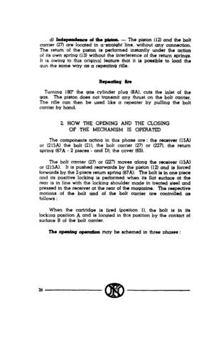 Page 24d) Iodm of the pbton. - The piston (12) and the bolt 
carrier (27) are located in a-straight line, without any COtUl8CtiOn. 
The return of the piston is performed instantly under the action 
of its own spring (13) without the interference of the return springs. 
It is owing to this original feature that it is possible to load the 
gun the same way as a repeatinb rifle. 
Turning 18(r the qas cylinder plug (8A1, cuts the inlet of the 
gas. The piston does not transmit any thrust on the bolt carrier. 
The...