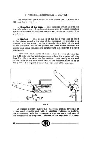 Page 283. FEEDING - EXTRACTION - EJECTION 
The additional parts actin@ in this phase are : the 
(22) and the elector (51). extractor 
a) B&action of the case. - The extractor which is 
. fitted on 
the right side of the bolt performs this operation by direct extraction 
for the wlthdrdwal of the case (see above : 3d phase - posittin 3 to 
position 4). 
b) Ejociioa - The ejector is of the fixed type and is fitted 
in the trigger quard at the rear of the magazine. It protudes in a 
groove cut at the left and in...