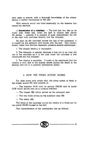 Page 29very eaa to ensure, with a thorough knowledge of the where- 
abouts a perfect functioning of the rifle. 
With electors which are fitted elastically on the receiver this 
cannot be reached. 
c) lntroductlon of a cart&go. - The bolt has two ribs on its 
lower side, these ribs, when the bolt is closing (see above 
4th phase, - position 4 to position 5) push alternatively the left 
or the right side cartridge directly into the chamber. 
As soon as the cartridge leaves the lips of the magazine, it 
is caught...