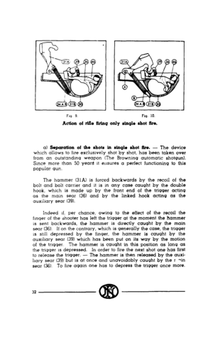 Page 30J 
Fw 9 
Fiq. 10. 
Action of rifle ftrt.119 only stn910 shot fire. 
a) Sopcuotion of the shots iu stn910 shot ftro. - The device 
which allows to fire exclusively shot by shot, has been taken over 
from an outstandmg weapon (The Browning automatic shotgun). 
Since more than 50 years It ensures a perfect functioning to this 
popular gun. 
The hammer (31A) is forced backwards by the recoil of the 
bolt and bolt carrier and it is in any case caught by the double 
hook, which is made up by the front end of...