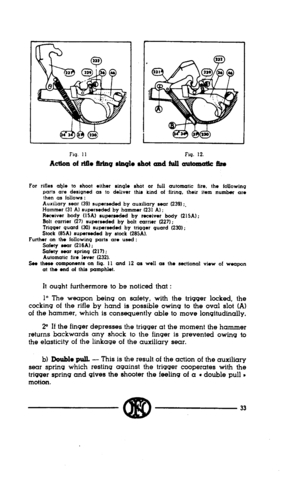 Page 31Flq. 11 Fig. 12. 
Action of rlflo !irinq rIaq10 rhot and full automatic 5m 
For rifles ahIs !o shoot either sin+ ahot or full automatic fire. the foUowinq 
parts are designed as to deliver this kind of firing. their item number are 
then as follows : 
Auxiliary sear (39) superseded by auxiliary sear (239) :. 
Hammer (31 A) superseded by hammw (231 A) ; 
Rmiver body (15A) superwded by receiver body (215A) : 
Bolt carrier (27) superseded by bolt carrier (227); 
Triqqer ward (30) superseded by trtqqer quard...