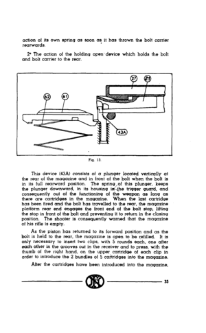 Page 33action of its own spring as soon as it has thrown the bolt carrier 
rear-wards. 
2” The action of the holding open’device which holds the bolt 
and bolt carrier to the rear. 
Flq. 13. 
This device (43A) consists of a plunger located vertically at 
the rear of the magazine and in front of the bolt when the bolt is 
in its full rearward position. The spring of this plunger, keeps 
the plunger downward, in its housing 1 
‘&he trigger guard, and 
consequently out of the functioning of the weapon as long as...