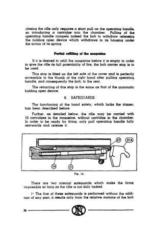 Page 34closing the rifle only requires a short pull on the operattnq handle, 
so introducing a cartridge *into the chamber. 
Pulling of the 
opemting handle compels indeed the bolt to withdraw releasing 
the holding open device which withdraws in tts houstng under 
the action of its spring. 
If it is desired to refill the magazine before it is empty in order 
to give the rifle its full potentiality of fire, the bolt carrier stop is to 
be used. 
This stop is fitted on the left side of the cover and is perfectly...