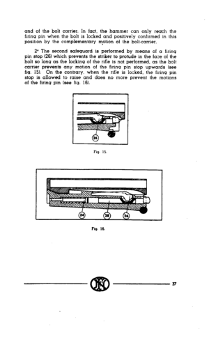 Page 35and of the bolt carrier. In fact, the hammer can only reach the 
firing pin when the bolt is locked and positively confirmed in this 
position by the complementary m*otion of the bolt-carrier. 
2y The second safeguard is performed by means of a firing 
pin stop (26) which prevents the striker to protude in the face of the 
bolt so long as the locking of the rifle is not performed, as the bolt 
carrier prevents any motion of the firing pin stop upwards (see 
fig. 15). On the contrary. when the rifle is...