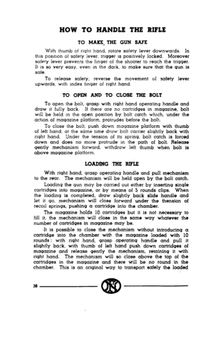 Page 36HOW TO HANDLE THE RIFLE 
TO MAKE, THE GUN SAFE 
With thumb of right hand, rotate safety lever downwards. In 
this postnon of safety lever, trigger IS posrtively locked. Moreover 
safe!y lever prevents the fmger of the shooter to reach the trigger. 
It 1s so very easy, even in the dark, to make sure that the gun is 
safe. 
To release safety, reverse the movement of safety lever 
upwards, wrth index fmger of right hand. 
TO OPEN AND TO CLOSE THE BOLT 
To open the bolt, grasp with right hand operating...