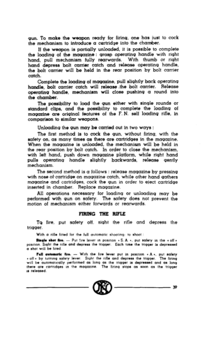 Page 37gun. To make the weapon ready for firing, one has just to cock 
the mechanism to introduce a cartridge into the chamber. 
If the weapon is partially unloaded, it is possible to complete 
the loading of the magazine : grasp operating handle with right 
hand, pull mechanism fully rearwards. With thumb or right 
hand depress bolt carrier catch and release operating handle, 
the bolt carrier will be held in the rear position by bolt carrier 
catch. 
Complete the loading of magazine, pull slightly back...