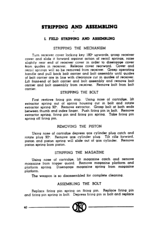 Page 38STRIPPING AND ASSEMBLING 
L FIELD STRIPPING AND ASSEMBLING 
STRIPPING THE MECHANISM 
Turn receiver cover locking key 18W upwards, grasp receiver 
cover and slide it forward against action of recoil springs, raise 
shqhtly rear end of receiver cover in order to disengage cover 
from guides m receiver. Release cover rearward. Cover and 
recoil springs will so be removed from receiver. Grasp operating 
handle and pull back bolt carrier and bolt assembly until guides 
of bolt carrier are in line with...