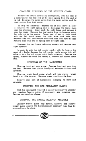Page 40COMPLETE STRIPPING OF THE RECEIVER COVER 
Remove the return sprmqs by disenqaqmq. with the help of 
a screw-driver, the first coil of the inner sprmq from the end of 
its rod. Separare the outer sprrnq from the inner springs and the 
inner sprmqs from their guide. 
To strip the backsight : depress tail of sight leave in order 
to compress the sight spring and to disengage the leave studs 
from the shoulders. Draw back the sight leave and remove it 
from the cover. Remove the leaf spring from its housing,...