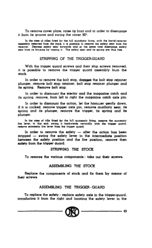 Page 41To remove cover plate, raise its front end in order to disengage 
it from its groove and swing the cover 90’. 
In the case 01 rifles fitted for the lull autoiatic lirmq. with the barrel.receiver 
assembly ranowd born Iho #lock it is powblo to remc~ve the safety aoar lrom the 
rec~wer. Depreu a&ty sear lorwards and at the same time diwnqaqo safety 
sear from its housing by raisinq it. The sale~y sear and its spnnq are thus tree. 
STRIPPING OF THE TRIGGER-GUARD 
With the trigger guard screws and their stop...