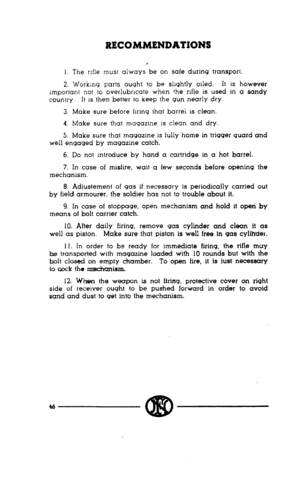 Page 44RECOMMENDATIONS 
1. The rifle must always be on safe during transport. 
2. Working parts ought to be slightly oiled. It is however 
Important not to overlubrlcate when the rifle is used m a sandy 
country. It 1s then better to keep the gun nearly dry. 
3. Make sure before firing that barrel is clean. 
4. Make sure that magazine is clean and dry. 
5. Make sure that magazine is fully home in trigger guard and 
well engaged by magazine catch. 
6. Do not mtroduce by hand a cartridge in a hot barrel. 
7. In...