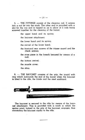 Page 11-.I1 - 
5. - THE FITTINGS consist of the cleaning rod. It screws 
into a nut let into the stock. The other end is provided with a 
slot for the rag and is tapped so as to allow of 2 rods being 
screwed together for the cleaning of the barrel: 
the 
the 
the 
the 
the upper band and its spring: 
bayonet attachment; 
lower band and its spring: 
swivel of the lower band; 
frontand rear screws of the trigger quard and the 
check screws; 
the cross piece in the breech (secured by means of a 
nut); 
the bottom...