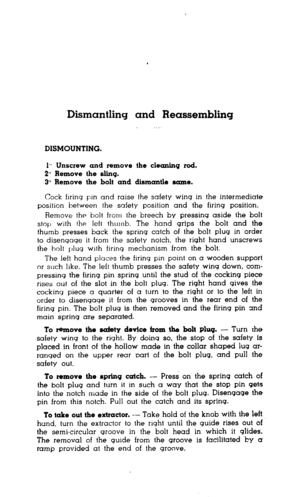 Page 12Dismantling and Reassembling 
DISMOUNTING. 
1,. Unscrew and remove the cleaning rod. 
2** Remove the sling. 
3” Remove the bolt and dismantle same. 
Cock flrinq pin and raise the safety wing in the intermediate 
position between the safety position and the firing position. 
Remove the bolt from the breech by pressing aside the bolt 
stop with the left thumb. The hand grips the bolt and the 
thumb presses back the spring catch of the bolt plug in order 
to disengage it from the safety notch, the right...