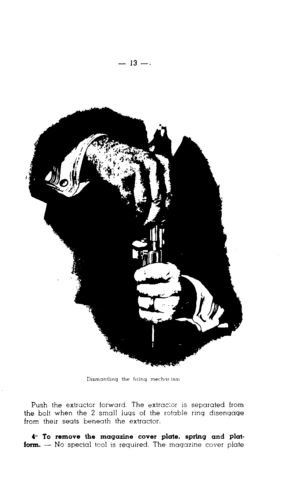 Page 13Push the extractor forward. The extrackor is separated from 
the bolt when the 2 small lugs of the rotable rrnq disengage 
from their seats beneath the extractor. 
& To remove the magazine cover plate, spring and plat- 
form. - No special tcol is required. The magazine cover plate  